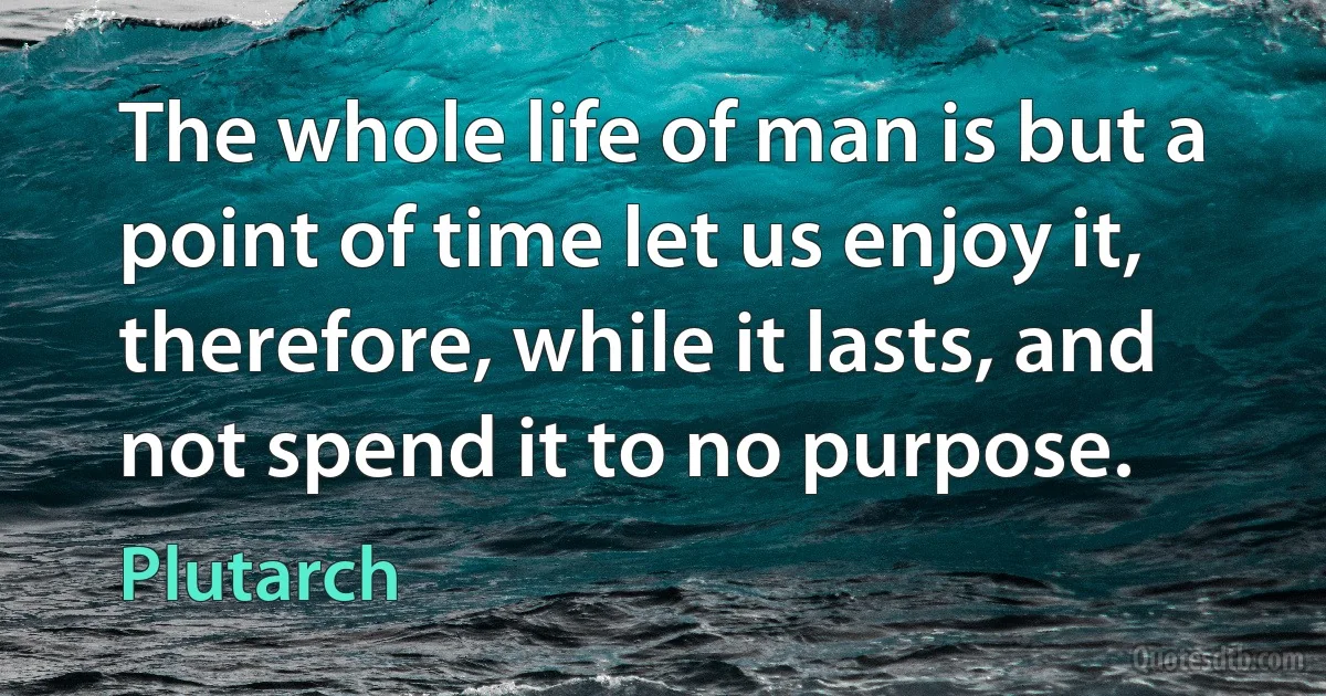 The whole life of man is but a point of time let us enjoy it, therefore, while it lasts, and not spend it to no purpose. (Plutarch)