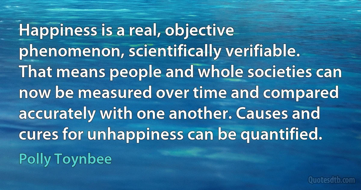 Happiness is a real, objective phenomenon, scientifically verifiable. That means people and whole societies can now be measured over time and compared accurately with one another. Causes and cures for unhappiness can be quantified. (Polly Toynbee)