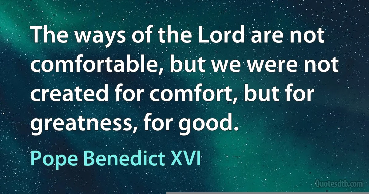 The ways of the Lord are not comfortable, but we were not created for comfort, but for greatness, for good. (Pope Benedict XVI)