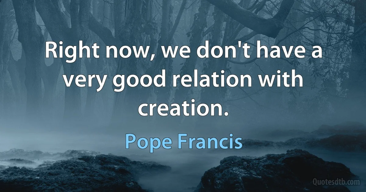 Right now, we don't have a very good relation with creation. (Pope Francis)