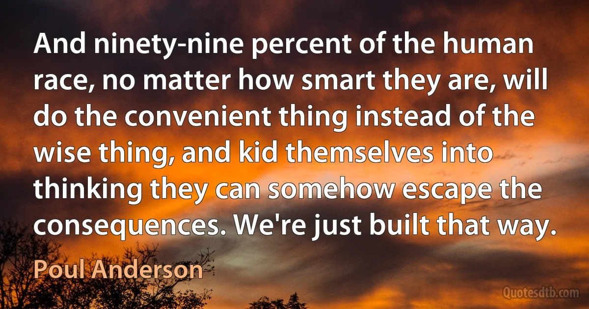 And ninety-nine percent of the human race, no matter how smart they are, will do the convenient thing instead of the wise thing, and kid themselves into thinking they can somehow escape the consequences. We're just built that way. (Poul Anderson)