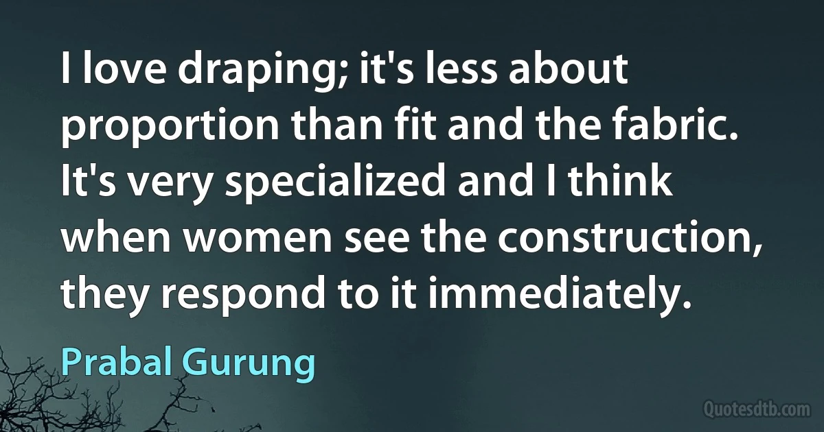 I love draping; it's less about proportion than fit and the fabric. It's very specialized and I think when women see the construction, they respond to it immediately. (Prabal Gurung)