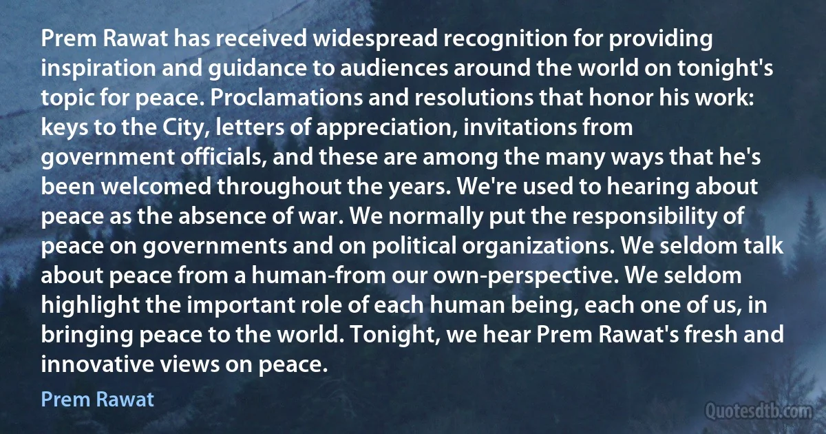 Prem Rawat has received widespread recognition for providing inspiration and guidance to audiences around the world on tonight's topic for peace. Proclamations and resolutions that honor his work: keys to the City, letters of appreciation, invitations from government officials, and these are among the many ways that he's been welcomed throughout the years. We're used to hearing about peace as the absence of war. We normally put the responsibility of peace on governments and on political organizations. We seldom talk about peace from a human-from our own-perspective. We seldom highlight the important role of each human being, each one of us, in bringing peace to the world. Tonight, we hear Prem Rawat's fresh and innovative views on peace. (Prem Rawat)