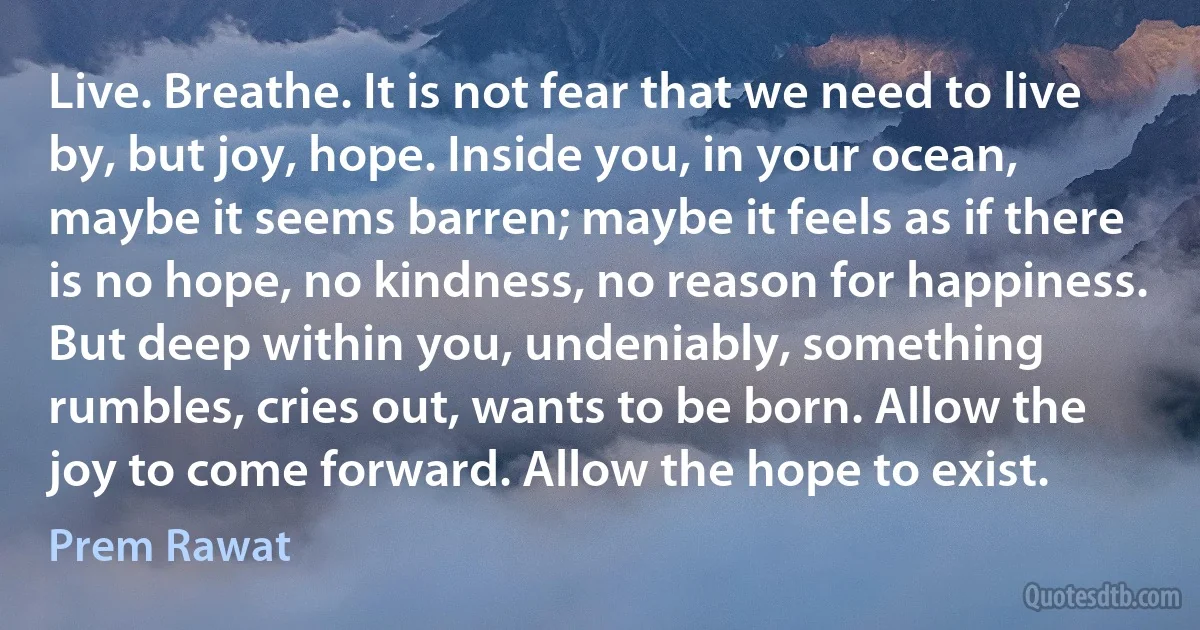 Live. Breathe. It is not fear that we need to live by, but joy, hope. Inside you, in your ocean, maybe it seems barren; maybe it feels as if there is no hope, no kindness, no reason for happiness. But deep within you, undeniably, something rumbles, cries out, wants to be born. Allow the joy to come forward. Allow the hope to exist. (Prem Rawat)