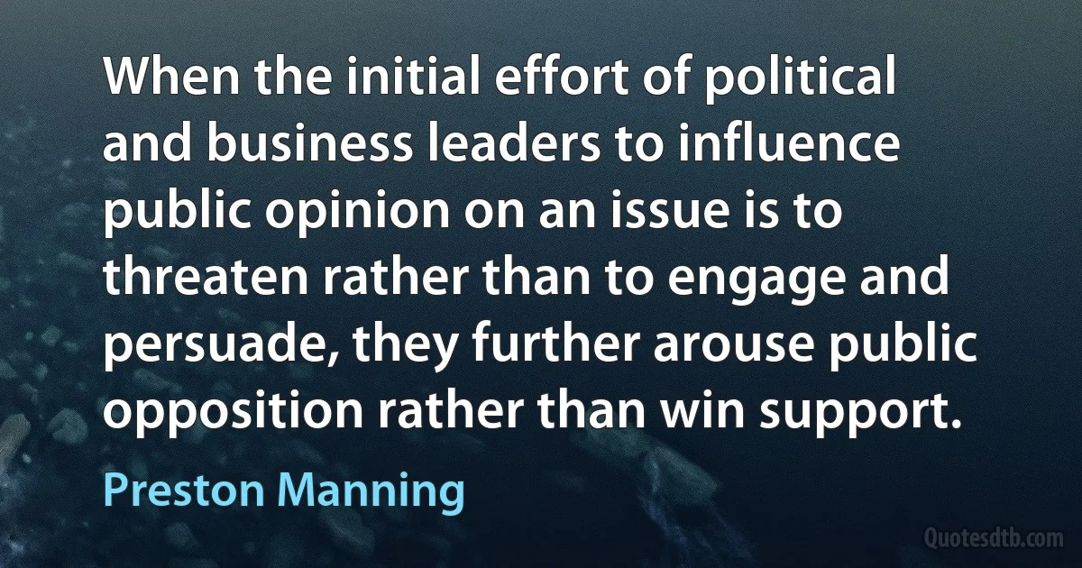 When the initial effort of political and business leaders to influence public opinion on an issue is to threaten rather than to engage and persuade, they further arouse public opposition rather than win support. (Preston Manning)