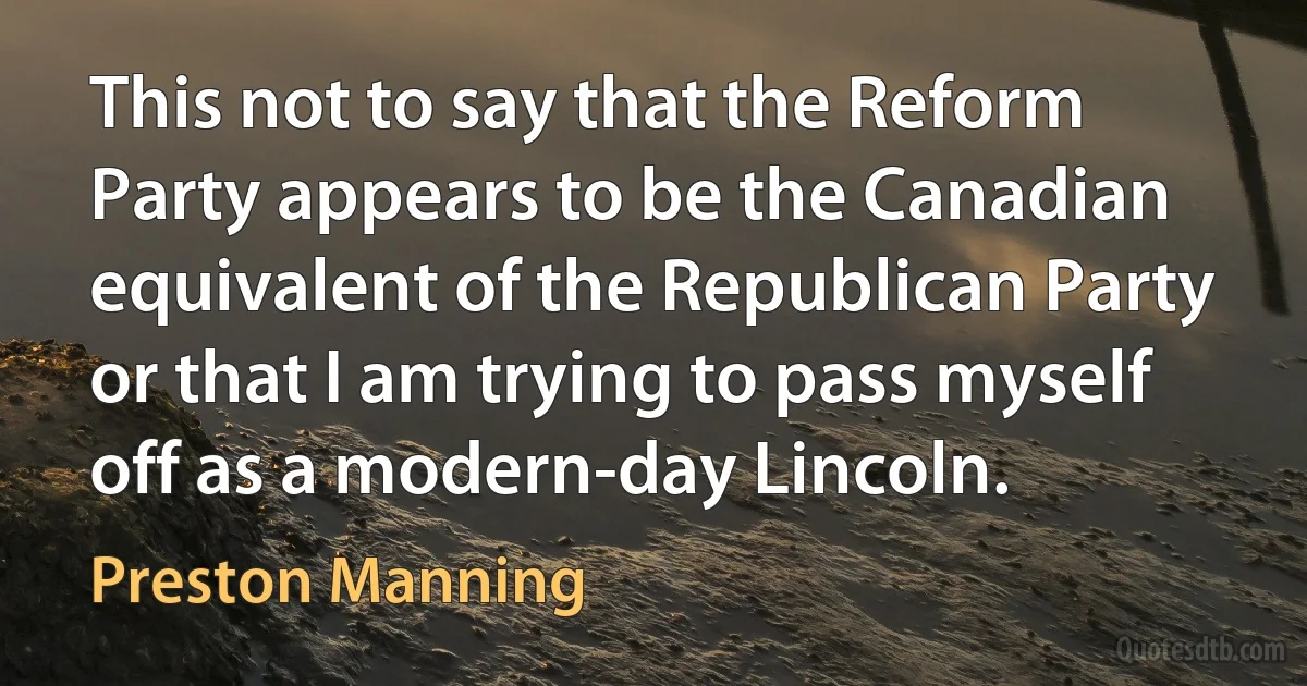 This not to say that the Reform Party appears to be the Canadian equivalent of the Republican Party or that I am trying to pass myself off as a modern-day Lincoln. (Preston Manning)