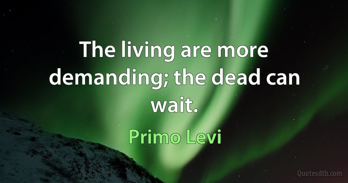 The living are more demanding; the dead can wait. (Primo Levi)