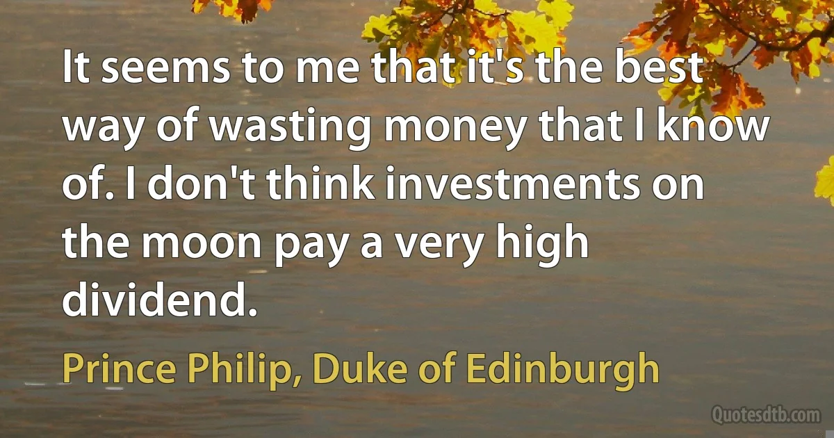 It seems to me that it's the best way of wasting money that I know of. I don't think investments on the moon pay a very high dividend. (Prince Philip, Duke of Edinburgh)