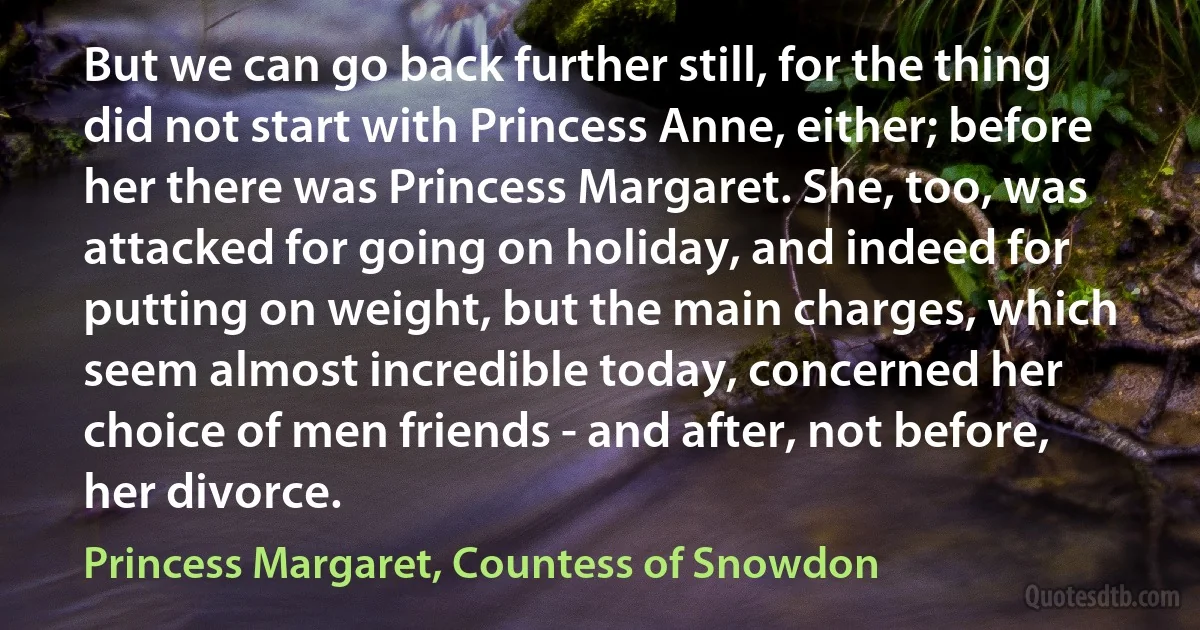 But we can go back further still, for the thing did not start with Princess Anne, either; before her there was Princess Margaret. She, too, was attacked for going on holiday, and indeed for putting on weight, but the main charges, which seem almost incredible today, concerned her choice of men friends - and after, not before, her divorce. (Princess Margaret, Countess of Snowdon)