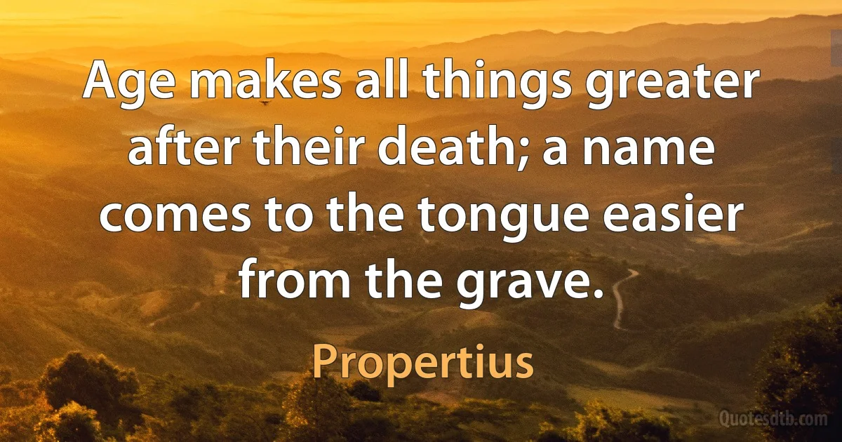 Age makes all things greater after their death; a name comes to the tongue easier from the grave. (Propertius)