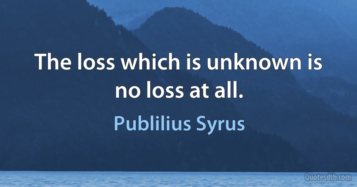 The loss which is unknown is no loss at all. (Publilius Syrus)