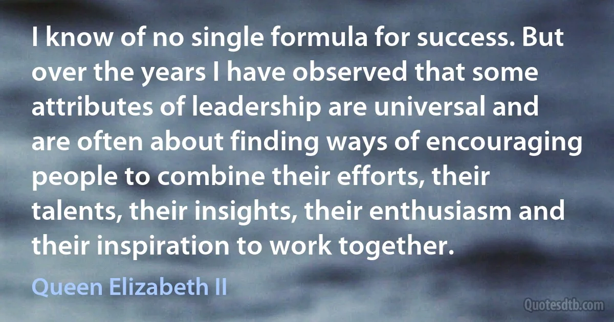 I know of no single formula for success. But over the years I have observed that some attributes of leadership are universal and are often about finding ways of encouraging people to combine their efforts, their talents, their insights, their enthusiasm and their inspiration to work together. (Queen Elizabeth II)