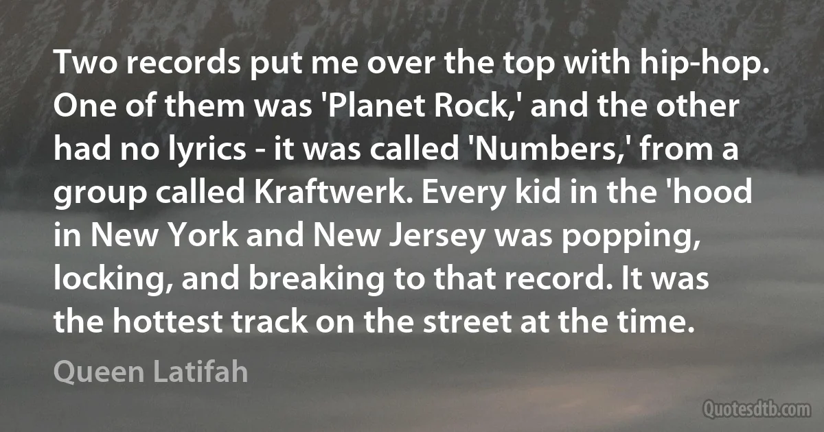 Two records put me over the top with hip-hop. One of them was 'Planet Rock,' and the other had no lyrics - it was called 'Numbers,' from a group called Kraftwerk. Every kid in the 'hood in New York and New Jersey was popping, locking, and breaking to that record. It was the hottest track on the street at the time. (Queen Latifah)