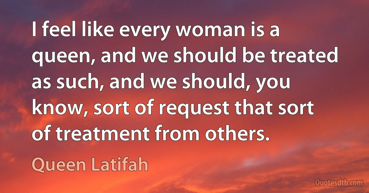 I feel like every woman is a queen, and we should be treated as such, and we should, you know, sort of request that sort of treatment from others. (Queen Latifah)