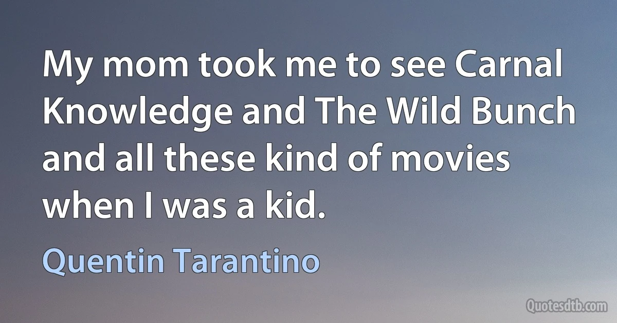 My mom took me to see Carnal Knowledge and The Wild Bunch and all these kind of movies when I was a kid. (Quentin Tarantino)