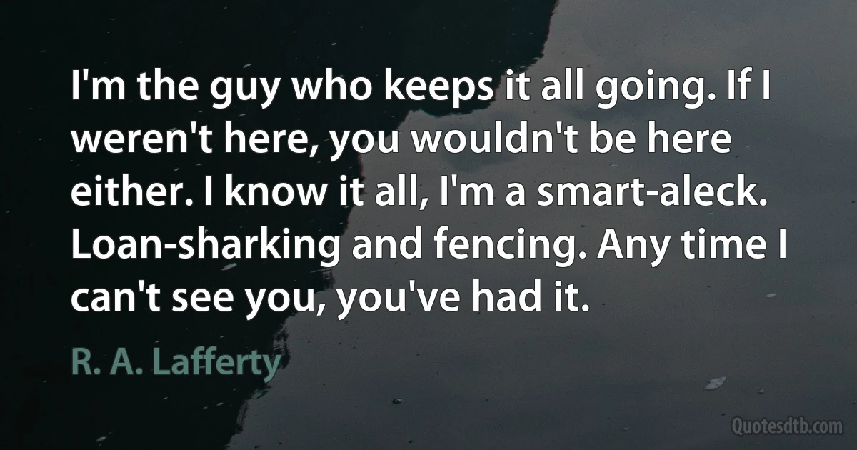 I'm the guy who keeps it all going. If I weren't here, you wouldn't be here either. I know it all, I'm a smart-aleck. Loan-sharking and fencing. Any time I can't see you, you've had it. (R. A. Lafferty)