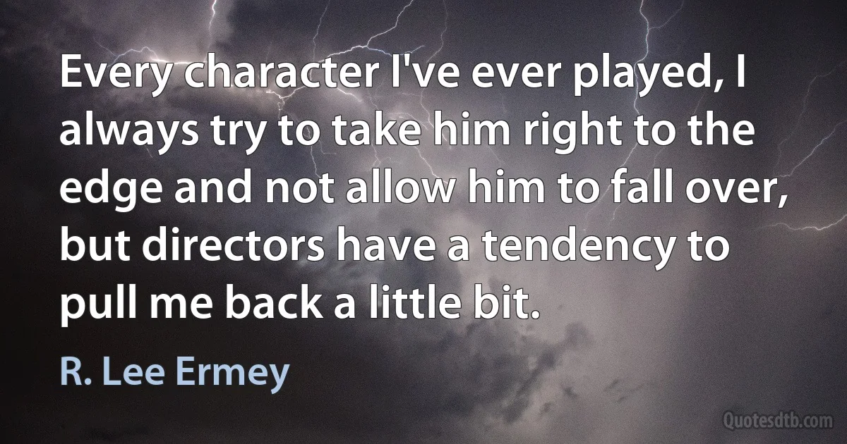 Every character I've ever played, I always try to take him right to the edge and not allow him to fall over, but directors have a tendency to pull me back a little bit. (R. Lee Ermey)