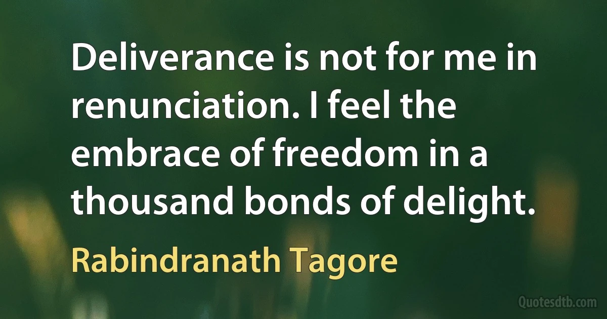 Deliverance is not for me in renunciation. I feel the embrace of freedom in a thousand bonds of delight. (Rabindranath Tagore)