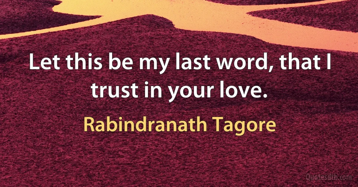 Let this be my last word, that I trust in your love. (Rabindranath Tagore)