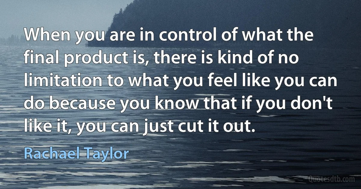 When you are in control of what the final product is, there is kind of no limitation to what you feel like you can do because you know that if you don't like it, you can just cut it out. (Rachael Taylor)