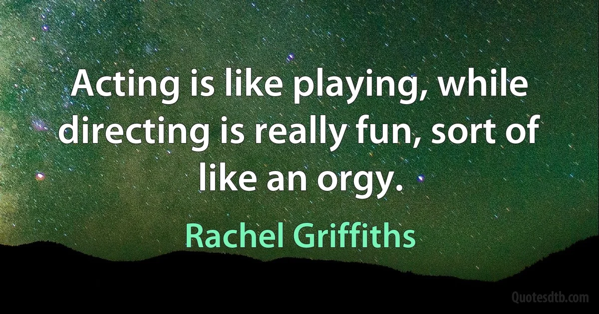 Acting is like playing, while directing is really fun, sort of like an orgy. (Rachel Griffiths)