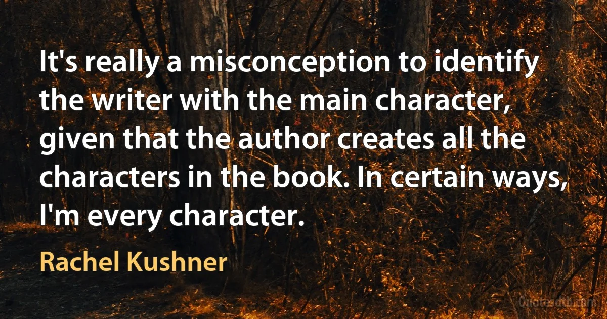 It's really a misconception to identify the writer with the main character, given that the author creates all the characters in the book. In certain ways, I'm every character. (Rachel Kushner)