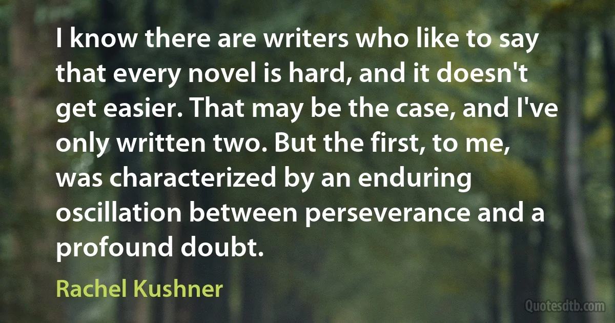 I know there are writers who like to say that every novel is hard, and it doesn't get easier. That may be the case, and I've only written two. But the first, to me, was characterized by an enduring oscillation between perseverance and a profound doubt. (Rachel Kushner)