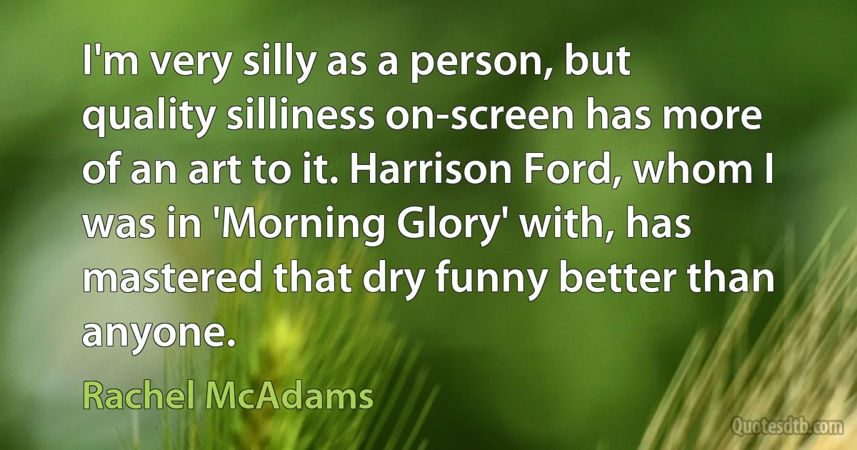 I'm very silly as a person, but quality silliness on-screen has more of an art to it. Harrison Ford, whom I was in 'Morning Glory' with, has mastered that dry funny better than anyone. (Rachel McAdams)