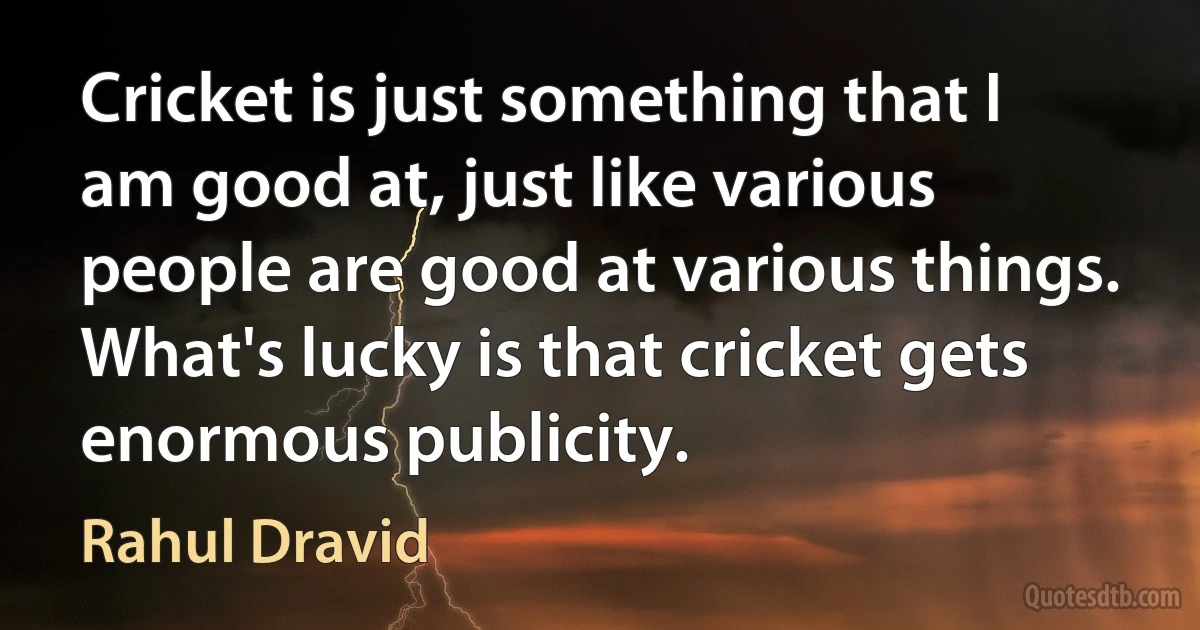 Cricket is just something that I am good at, just like various people are good at various things. What's lucky is that cricket gets enormous publicity. (Rahul Dravid)