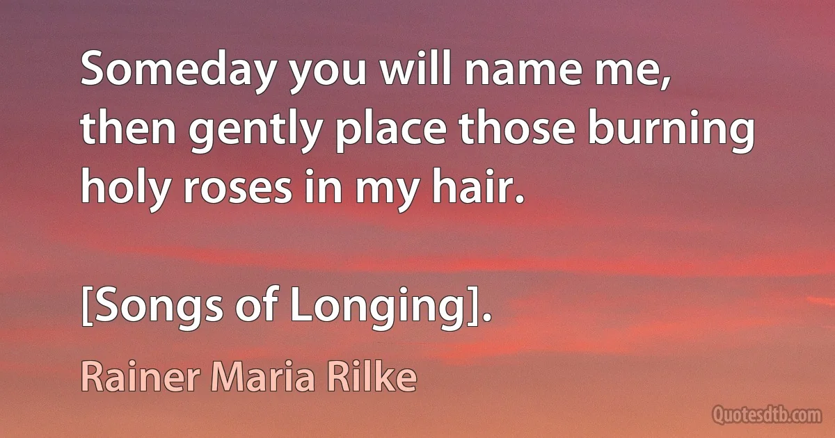 Someday you will name me,
then gently place those burning
holy roses in my hair.

[Songs of Longing]. (Rainer Maria Rilke)