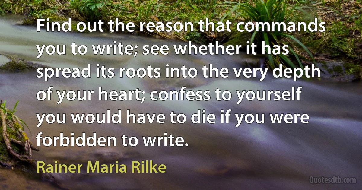 Find out the reason that commands you to write; see whether it has spread its roots into the very depth of your heart; confess to yourself you would have to die if you were forbidden to write. (Rainer Maria Rilke)