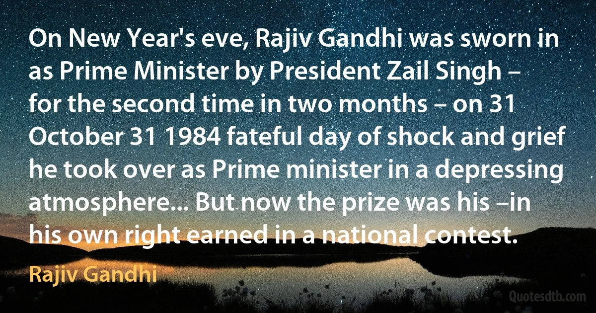 On New Year's eve, Rajiv Gandhi was sworn in as Prime Minister by President Zail Singh – for the second time in two months – on 31 October 31 1984 fateful day of shock and grief he took over as Prime minister in a depressing atmosphere... But now the prize was his –in his own right earned in a national contest. (Rajiv Gandhi)