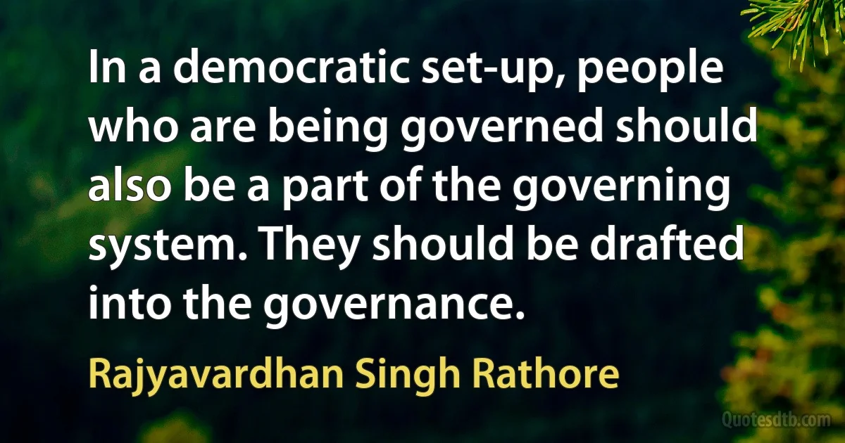 In a democratic set-up, people who are being governed should also be a part of the governing system. They should be drafted into the governance. (Rajyavardhan Singh Rathore)