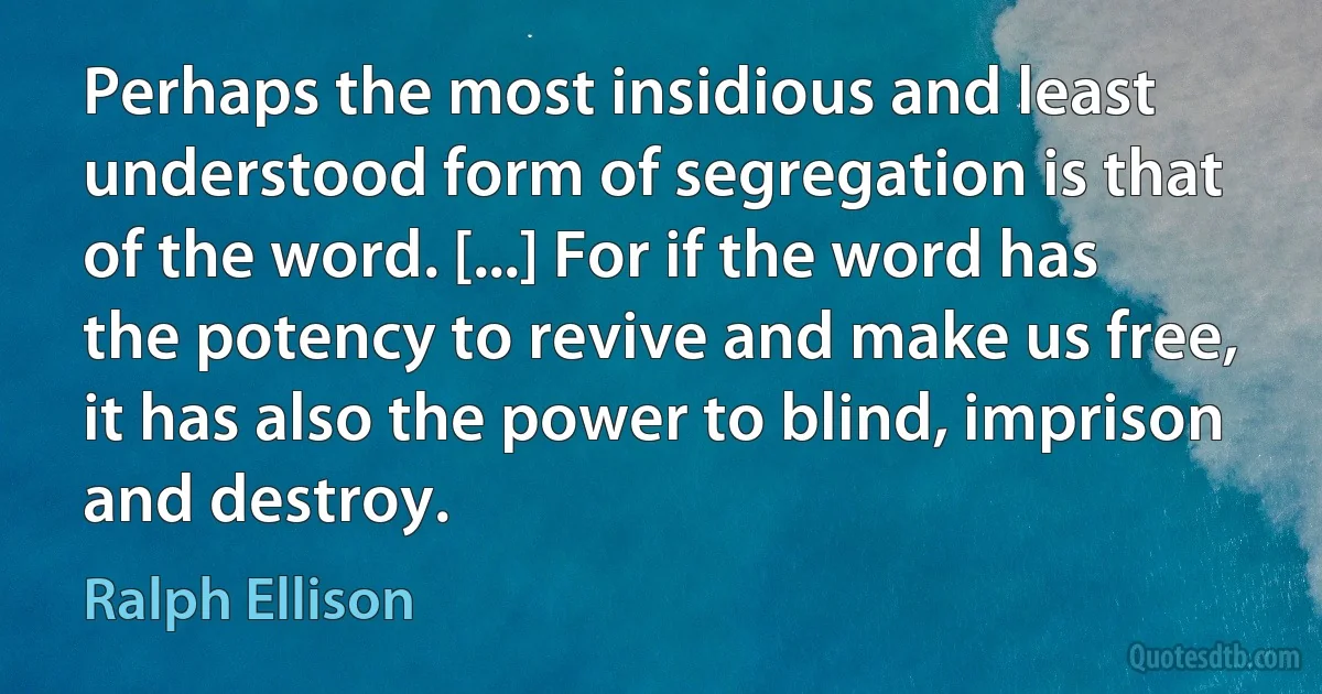 Perhaps the most insidious and least understood form of segregation is that of the word. [...] For if the word has the potency to revive and make us free, it has also the power to blind, imprison and destroy. (Ralph Ellison)