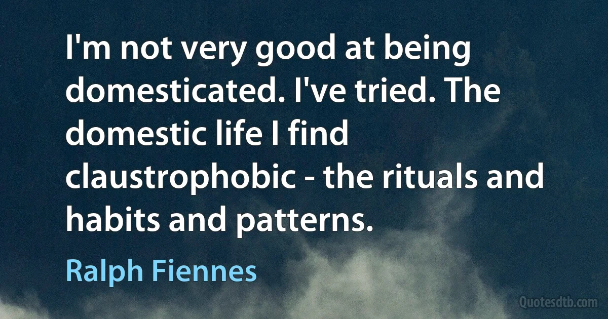 I'm not very good at being domesticated. I've tried. The domestic life I find claustrophobic - the rituals and habits and patterns. (Ralph Fiennes)