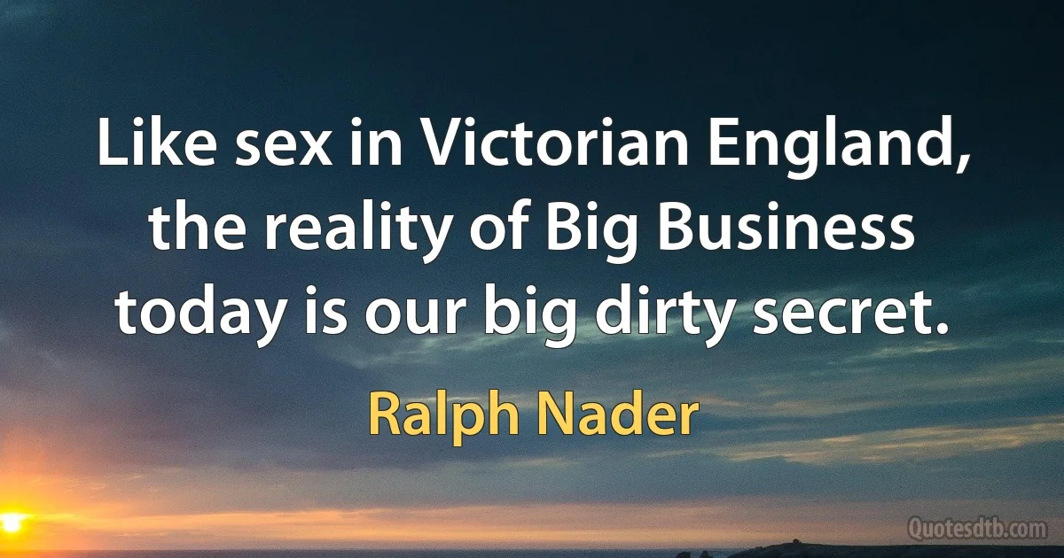 Like sex in Victorian England, the reality of Big Business today is our big dirty secret. (Ralph Nader)