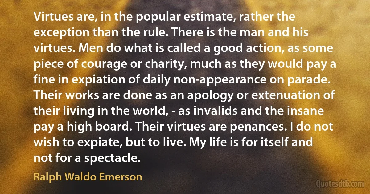 Virtues are, in the popular estimate, rather the exception than the rule. There is the man and his virtues. Men do what is called a good action, as some piece of courage or charity, much as they would pay a fine in expiation of daily non-appearance on parade. Their works are done as an apology or extenuation of their living in the world, - as invalids and the insane pay a high board. Their virtues are penances. I do not wish to expiate, but to live. My life is for itself and not for a spectacle. (Ralph Waldo Emerson)