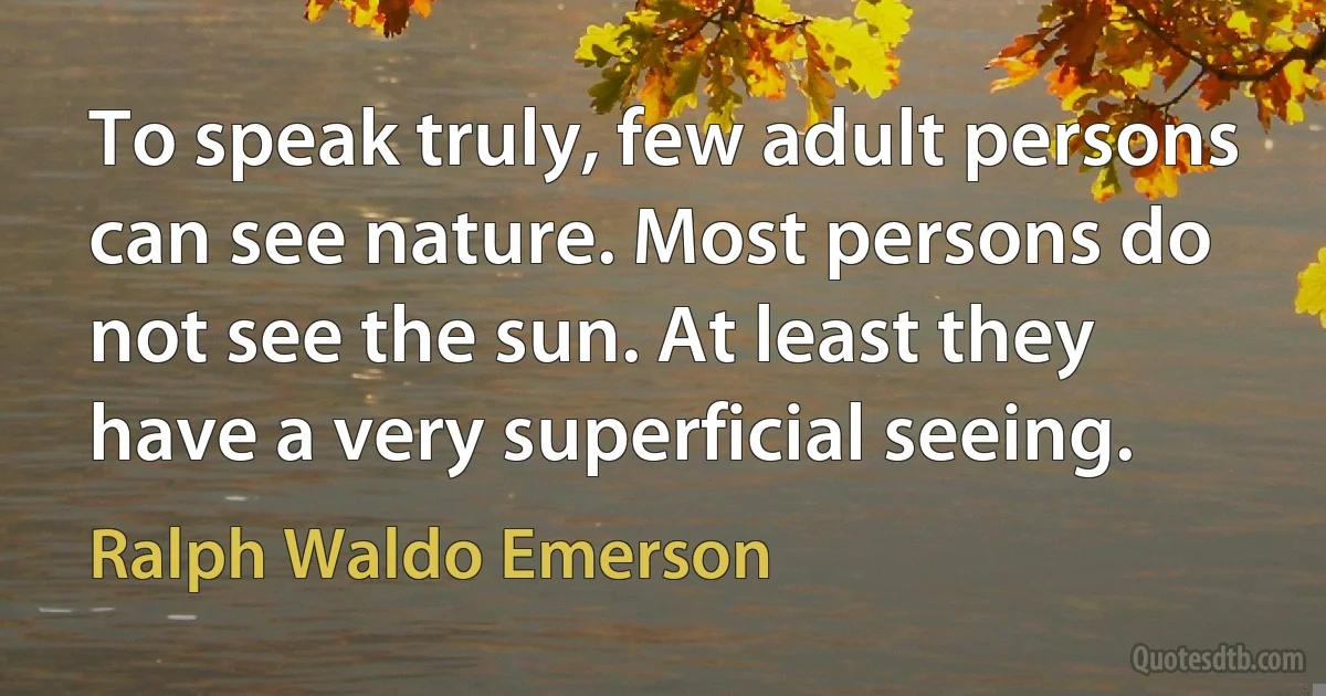 To speak truly, few adult persons can see nature. Most persons do not see the sun. At least they have a very superficial seeing. (Ralph Waldo Emerson)