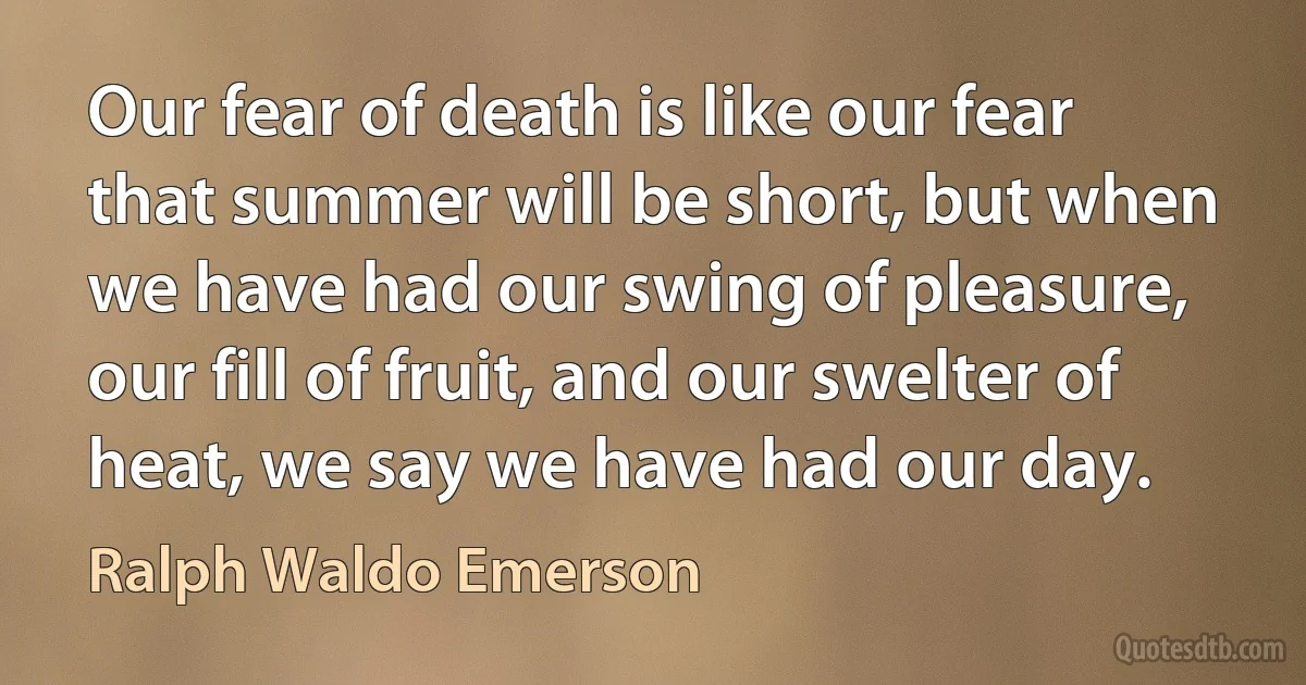 Our fear of death is like our fear that summer will be short, but when we have had our swing of pleasure, our fill of fruit, and our swelter of heat, we say we have had our day. (Ralph Waldo Emerson)