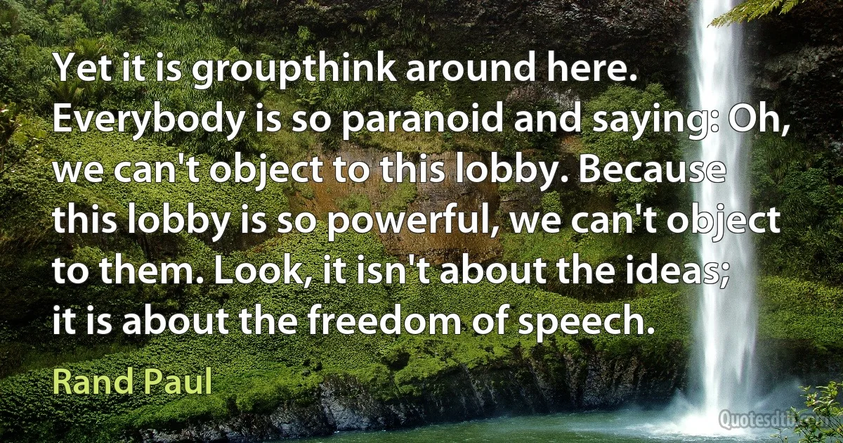 Yet it is groupthink around here. Everybody is so paranoid and saying: Oh, we can't object to this lobby. Because this lobby is so powerful, we can't object to them. Look, it isn't about the ideas; it is about the freedom of speech. (Rand Paul)