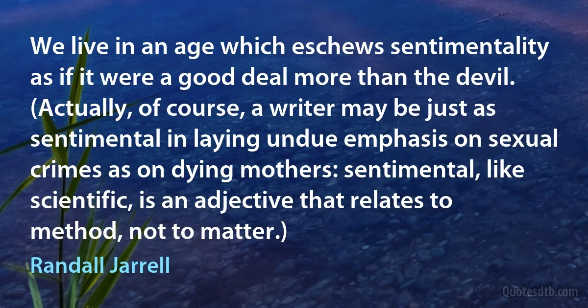 We live in an age which eschews sentimentality as if it were a good deal more than the devil. (Actually, of course, a writer may be just as sentimental in laying undue emphasis on sexual crimes as on dying mothers: sentimental, like scientific, is an adjective that relates to method, not to matter.) (Randall Jarrell)