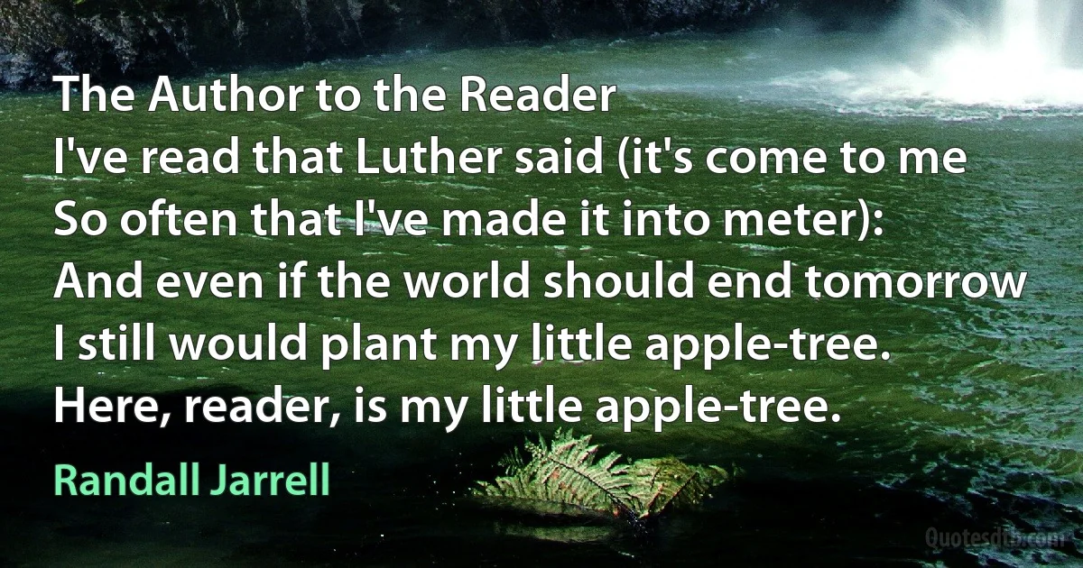 The Author to the Reader
I've read that Luther said (it's come to me
So often that I've made it into meter):
And even if the world should end tomorrow
I still would plant my little apple-tree.
Here, reader, is my little apple-tree. (Randall Jarrell)