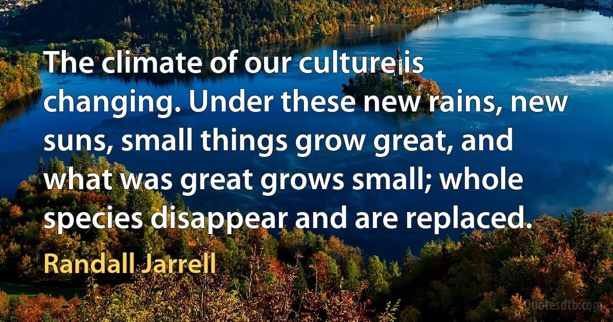 The climate of our culture is changing. Under these new rains, new suns, small things grow great, and what was great grows small; whole species disappear and are replaced. (Randall Jarrell)