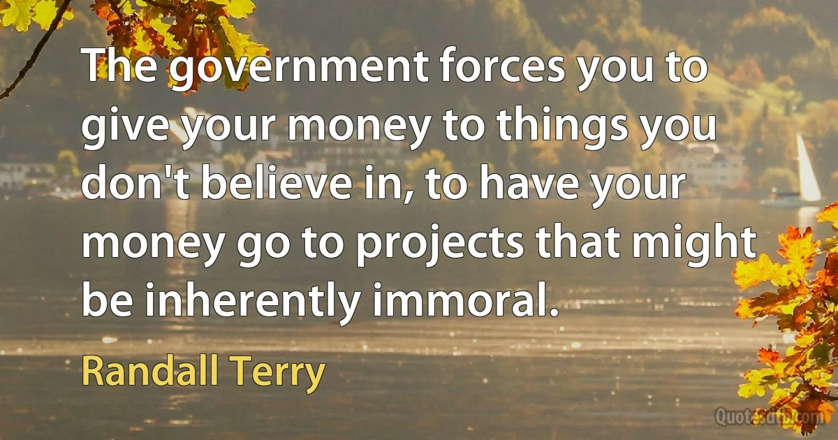 The government forces you to give your money to things you don't believe in, to have your money go to projects that might be inherently immoral. (Randall Terry)