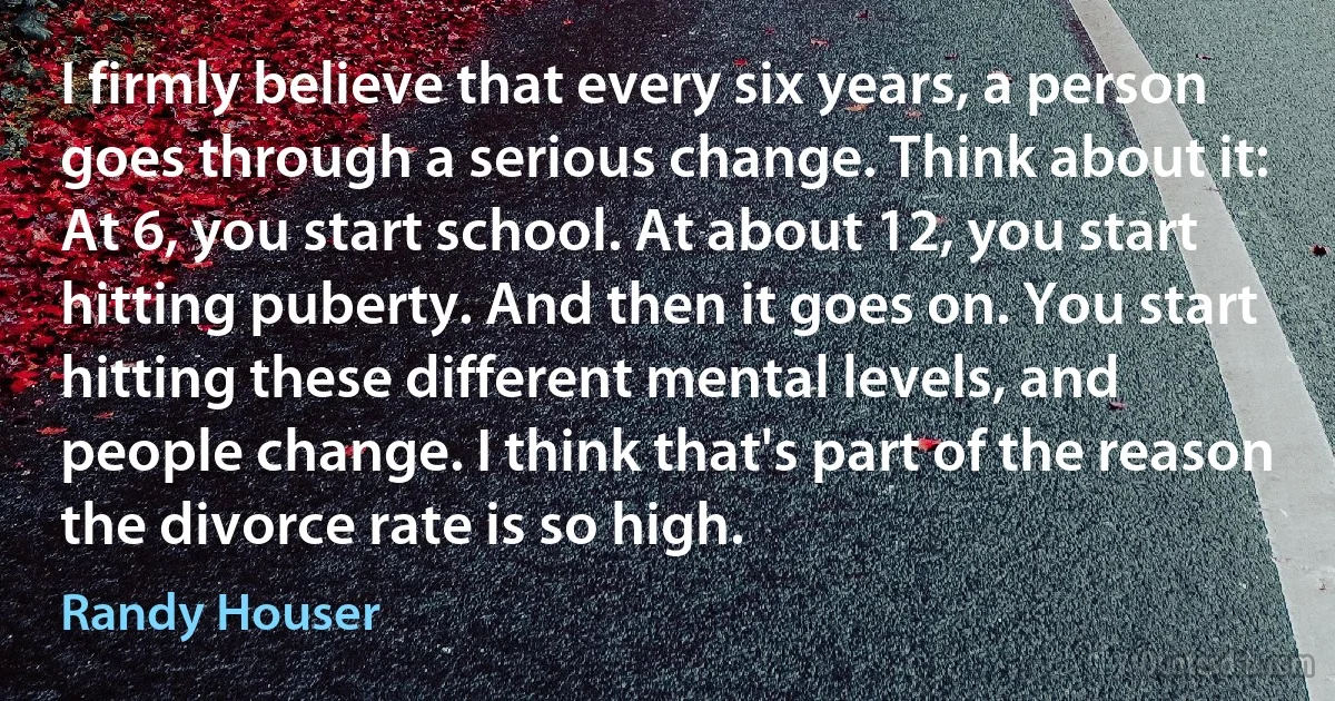 I firmly believe that every six years, a person goes through a serious change. Think about it: At 6, you start school. At about 12, you start hitting puberty. And then it goes on. You start hitting these different mental levels, and people change. I think that's part of the reason the divorce rate is so high. (Randy Houser)