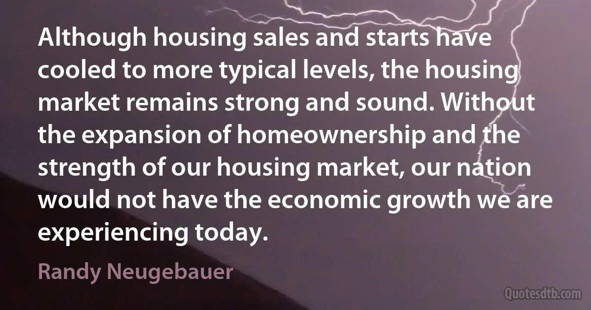 Although housing sales and starts have cooled to more typical levels, the housing market remains strong and sound. Without the expansion of homeownership and the strength of our housing market, our nation would not have the economic growth we are experiencing today. (Randy Neugebauer)