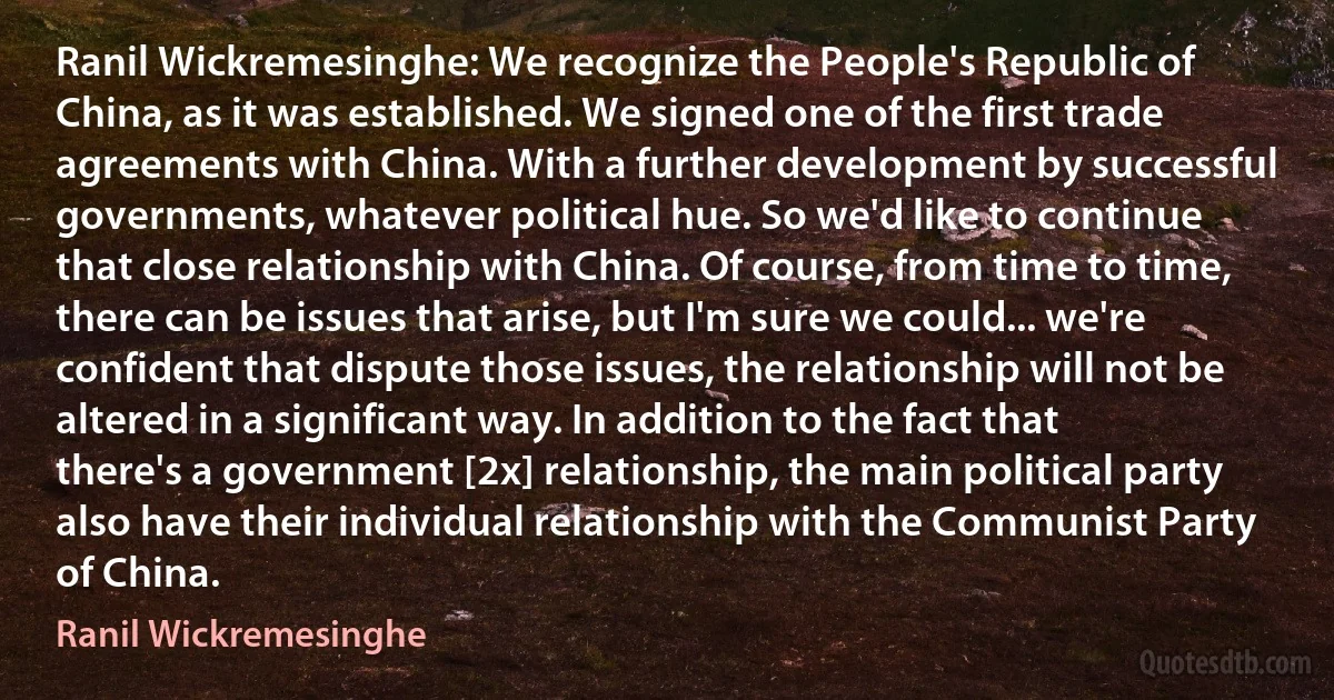 Ranil Wickremesinghe: We recognize the People's Republic of China, as it was established. We signed one of the first trade agreements with China. With a further development by successful governments, whatever political hue. So we'd like to continue that close relationship with China. Of course, from time to time, there can be issues that arise, but I'm sure we could... we're confident that dispute those issues, the relationship will not be altered in a significant way. In addition to the fact that there's a government [2x] relationship, the main political party also have their individual relationship with the Communist Party of China. (Ranil Wickremesinghe)