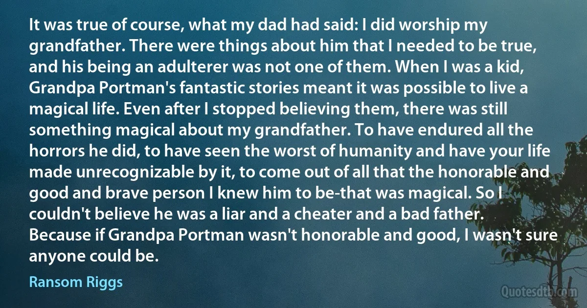 It was true of course, what my dad had said: I did worship my grandfather. There were things about him that I needed to be true, and his being an adulterer was not one of them. When I was a kid, Grandpa Portman's fantastic stories meant it was possible to live a magical life. Even after I stopped believing them, there was still something magical about my grandfather. To have endured all the horrors he did, to have seen the worst of humanity and have your life made unrecognizable by it, to come out of all that the honorable and good and brave person I knew him to be-that was magical. So I couldn't believe he was a liar and a cheater and a bad father. Because if Grandpa Portman wasn't honorable and good, I wasn't sure anyone could be. (Ransom Riggs)