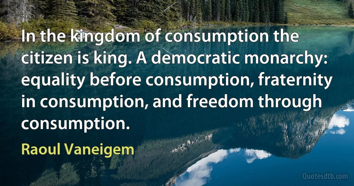 In the kingdom of consumption the citizen is king. A democratic monarchy: equality before consumption, fraternity in consumption, and freedom through consumption. (Raoul Vaneigem)