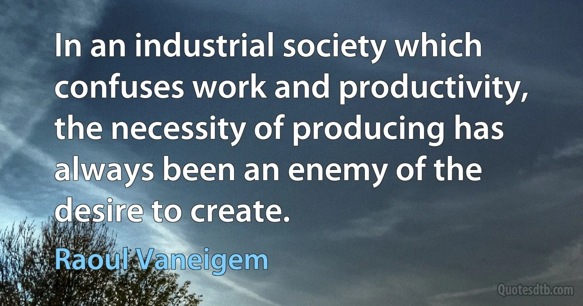 In an industrial society which confuses work and productivity, the necessity of producing has always been an enemy of the desire to create. (Raoul Vaneigem)